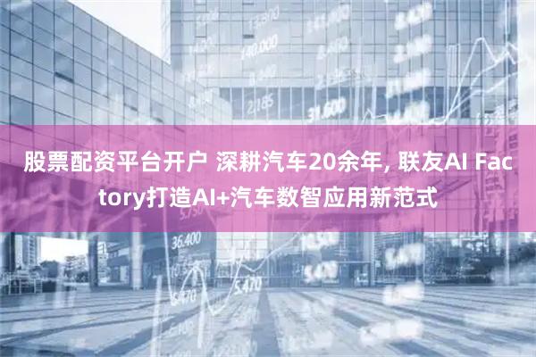 股票配资平台开户 深耕汽车20余年, 联友AI Factory打造AI+汽车数智应用新范式