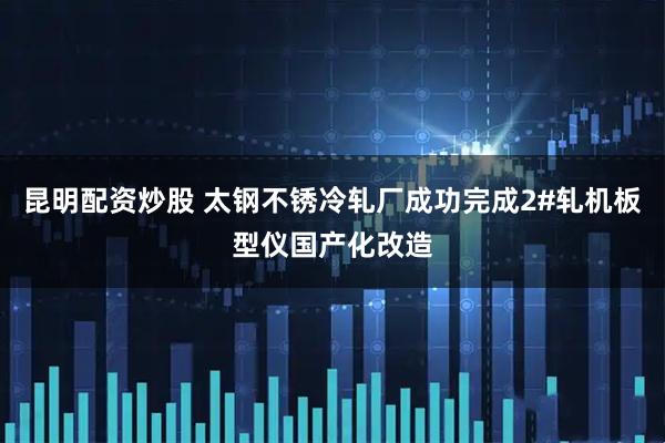 昆明配资炒股 太钢不锈冷轧厂成功完成2#轧机板型仪国产化改造