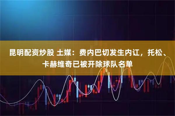 昆明配资炒股 土媒：费内巴切发生内讧，托松、卡赫维奇已被开除球队名单