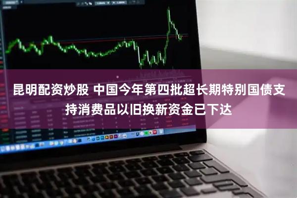 昆明配资炒股 中国今年第四批超长期特别国债支持消费品以旧换新资金已下达