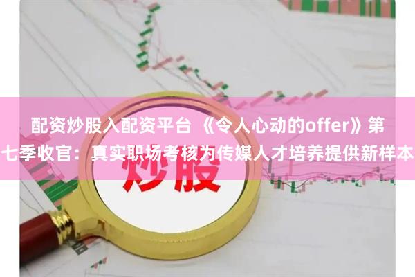 配资炒股入配资平台 《令人心动的offer》第七季收官：真实职场考核为传媒人才培养提供新样本