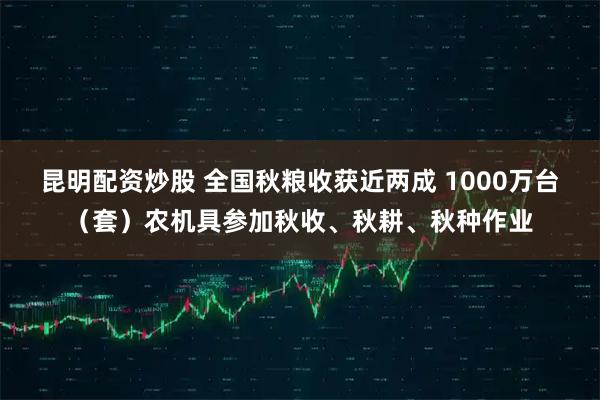 昆明配资炒股 全国秋粮收获近两成 1000万台（套）农机具参加秋收、秋耕、秋种作业