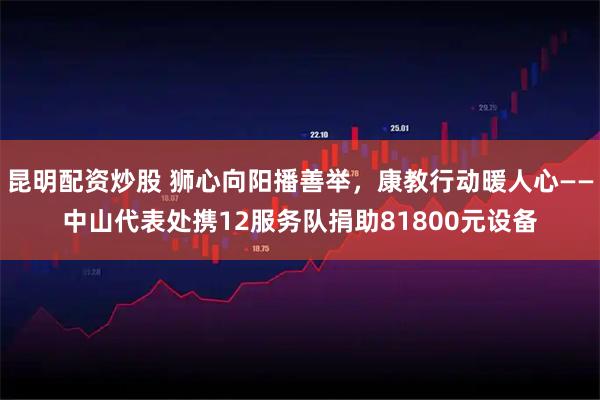 昆明配资炒股 狮心向阳播善举，康教行动暖人心——中山代表处携12服务队捐助81800元设备