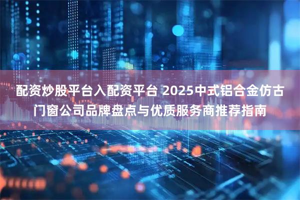 配资炒股平台入配资平台 2025中式铝合金仿古门窗公司品牌盘点与优质服务商推荐指南
