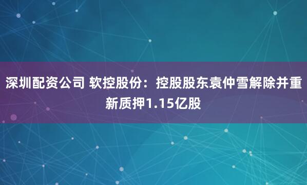 深圳配资公司 软控股份：控股股东袁仲雪解除并重新质押1.15亿股