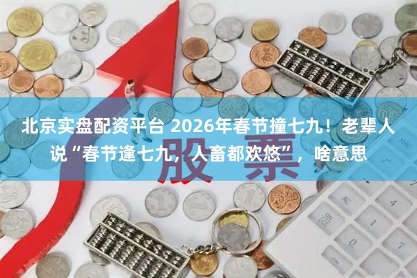 北京实盘配资平台 2026年春节撞七九！老辈人说“春节逢七九，人畜都欢悠”，啥意思