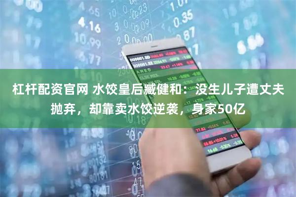 杠杆配资官网 水饺皇后臧健和：没生儿子遭丈夫抛弃，却靠卖水饺逆袭，身家50亿