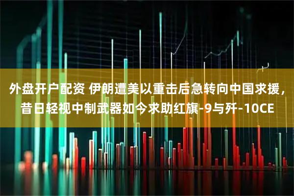 外盘开户配资 伊朗遭美以重击后急转向中国求援，昔日轻视中制武器如今求助红旗-9与歼-10CE