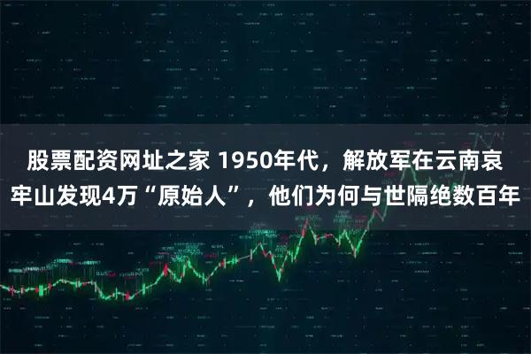 股票配资网址之家 1950年代，解放军在云南哀牢山发现4万“原始人”，他们为何与世隔绝数百年