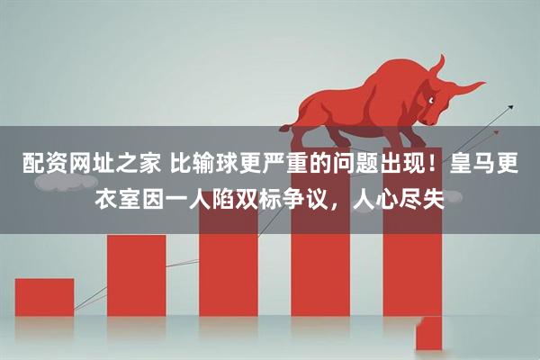 配资网址之家 比输球更严重的问题出现！皇马更衣室因一人陷双标争议，人心尽失