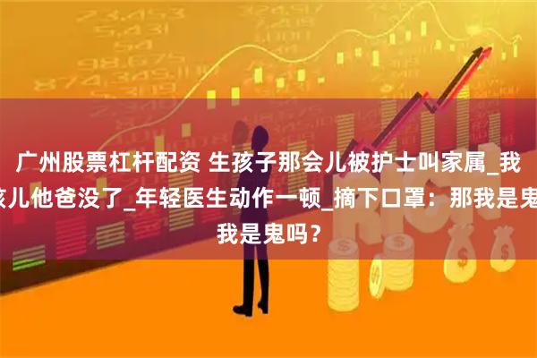 广州股票杠杆配资 生孩子那会儿被护士叫家属_我说孩儿他爸没了_年轻医生动作一顿_摘下口罩：那我是鬼吗？