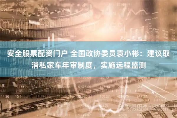 安全股票配资门户 全国政协委员袁小彬：建议取消私家车年审制度，实施远程监测