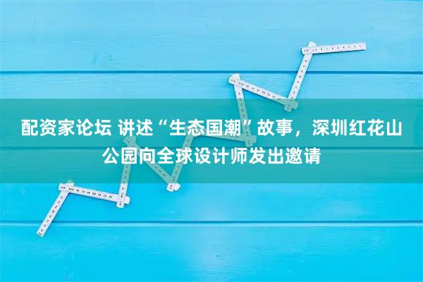 配资家论坛 讲述“生态国潮”故事，深圳红花山公园向全球设计师发出邀请