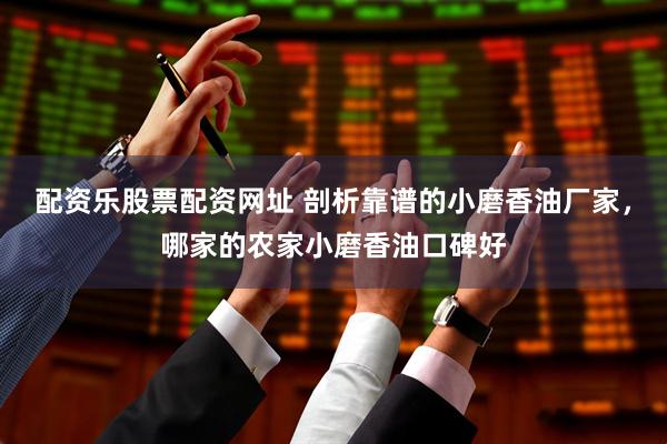 配资乐股票配资网址 剖析靠谱的小磨香油厂家，哪家的农家小磨香油口碑好